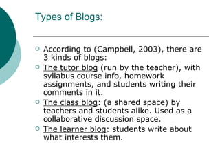 Types of Blogs: According to (Campbell, 2003), there are 3 kinds of blogs: The tutor blog  (run by the teacher), with syllabus course info, homework assignments, and students writing their comments in it. The class blog : (a shared space) by teachers and students alike. Used as a collaborative discussion space. The learner blog : students write about what interests them. 