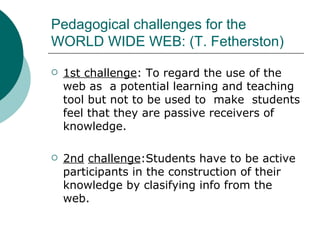 Pedagogical challenges for the WORLD WIDE WEB: (T. Fetherston) 1st challenge : To regard the use of the web as  a potential learning and teaching tool but not to be used to  make  students feel that they are passive receivers of knowledge. 2nd   challenge :Students have to be active participants in the construction of their knowledge by clasifying info from the web. 