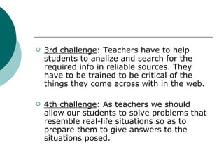 3rd challenge : Teachers have to help students to analize and search for the required info in reliable sources. They have to be trained to be critical of the things they come across with in the web. 4th challenge : As teachers we should allow our students to solve problems that resemble real-life situations so as to prepare them to give answers to the situations posed. 