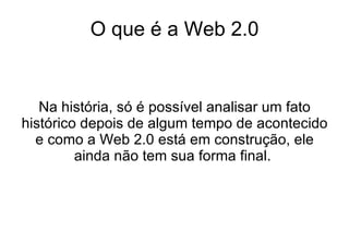 O que é a Web 2.0 Na história, só é possível analisar um fato histórico depois de algum tempo de acontecido e como a Web 2.0 está em construção, ele ainda não tem sua forma final.  
