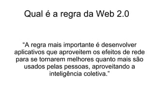 Qual é a regra da Web 2.0 “ A regra mais importante é desenvolver aplicativos que aproveitem os efeitos de rede para se tornarem melhores quanto mais são usados pelas pessoas, aproveitando a inteligência coletiva.” 