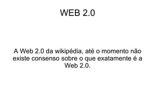 WEB 2.0 A Web 2.0 da wikipédia, até o momento não existe consenso sobre o que exatamente é a Web 2.0. 