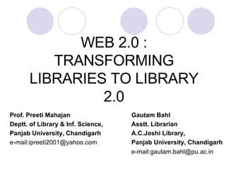WEB 2.0 : TRANSFORMING LIBRARIES TO LIBRARY 2.0 Prof. Preeti Mahajan   Gautam Bahl Deptt. of Library & Inf. Science,   Asstt. Librarian Panjab University, Chandigarh   A.C.Joshi Library, e-mail:ipreeti2001@yahoo.com       Panjab University, Chandigarh   e-mail:gautam.bahl@pu.ac.in 