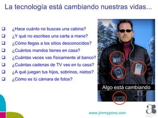 ¿Hace cuánto no buscas una cabina? ¿Y qué no escribes una carta a mano? ¿Cómo llegas a los sitios desconocidos? ¿Cuántos mandos tienes en casa? ¿Cuántas veces vas físicamente al banco? ¿Cuántas cadenas de TV ves en tu casa? ¿A qué juegan tus hijos, sobrinos, nietos? ¿Cómo es tú cámara de fotos? La tecnología está cambiando nuestras vidas... www.jimmypons.com Algo está cambiando 