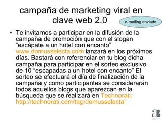 campaña de marketing viral en clave web 2.0  Te invitamos a participar en la difusión de la campaña de promoción que con el slogan “escápate a un hotel con encanto”  www.domusselecta.com  lanzará en los próximos días. Bastará con referenciar en tu blog dicha campaña para participar en el sorteo exclusivo de 10 “escapadas a un hotel con encanto” El sorteo se efectuará el día de finalización de la campaña y como participantes se considerarán todos aquellos blogs que aparezcan en la búsqueda que se realizará en  Technorati: http://technorati.com/tag/domusselecta”  e-mailing enviado 