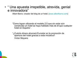 “  Una apuesta irrepetible, atrevida, genial e innovadora” Albert Barra: creador del blog de un hotel. ( www.albertbarra.com ) “ Como lograr utlizando el modelo 2.0 que sin estar aún construido un hotel se haya hablado más de él que cualquier hotel en España”. “ ¿Cuánto dinero ahorrará Eurostar en la promoción de apertura del hotel gracias a esta iniciativa? Víctor Mayans 