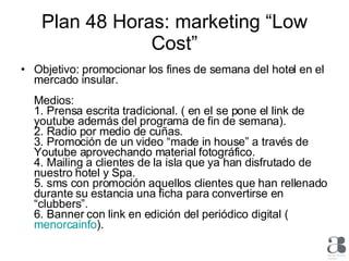 Plan 48 Horas: marketing “Low Cost” Objetivo: promocionar los fines de semana del hotel en el mercado insular. Medios: 1. Prensa escrita tradicional. ( en el se pone el link de youtube además del programa de fin de semana). 2. Radio por medio de cuñas. 3. Promoción de un video “made in house” a través de Youtube aprovechando material fotográfico. 4. Mailing a clientes de la isla que ya han disfrutado de nuestro hotel y Spa. 5. sms con promoción aquellos clientes que han rellenado durante su estancia una ficha para convertirse en “clubbers”. 6. Banner con link en edición del periódico digital (  menorcainfo ).  