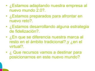 ¿Estamos adaptando nuestra empresa al nuevo mundo 2.0?. ¿Estamos preparados para afrontar en nuevo reto?. ¿Estamos desarrollando alguna estrategia de fidelización?. ¿En que se diferencia nuestra marca al resto en el ámbito tradicional?,y ¿en el virtual?. ¿ Que recursos vamos a destinar para posicionarnos en este nuevo mundo? 