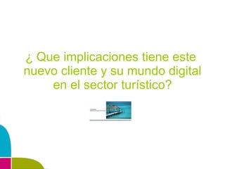 ¿ Que implicaciones tiene este  nuevo cliente y su mundo digital en el sector turístico? 