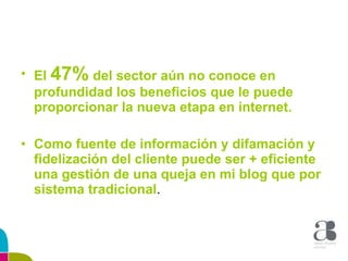 El  47%  del sector aún no conoce en profundidad los beneficios que le puede proporcionar la nueva etapa en internet. Como fuente de información y difamación y fidelización del cliente puede ser + eficiente una gestión de una queja en mi blog que por sistema tradicional . 