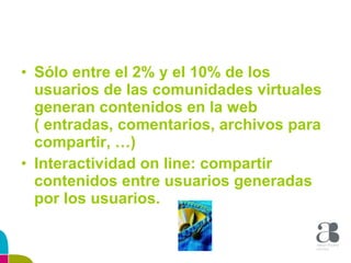 Sólo entre el 2% y el 10% de los usuarios de las comunidades virtuales generan contenidos en la web ( entradas, comentarios, archivos para compartir, …) Interactividad on line: compartir contenidos entre usuarios generadas por los usuarios. 