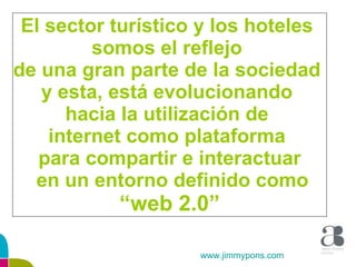 El sector turístico y los hoteles  somos el reflejo  de una gran parte de la sociedad  y esta, está evolucionando  hacia la utilización de  internet como plataforma  para compartir e interactuar en un entorno definido como “ web 2.0” www.jimmypons.com 