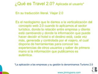¿Qué es Travel 2.0?  Aplicada al usuario* En su traducción literal. Viajar 2.0 Es el neologismo que le damos a la verticalización del concepto web 2.0 cuando lo aplicamos al sector turístico, donde la relación entre empresa y cliente está cambiando y donde la información que puede hacer decidir el hotel o el destino está, cada vez más, generada y controlada por el viajero, el cual dispone de herramientas para conocer las experiencias de otros usuarios y saber de primera mano si la información que publicamos es auténtica. *La aplicación a las empresas y su gestión lo denominamos Turismo 2.0 www.jimmypons.com 