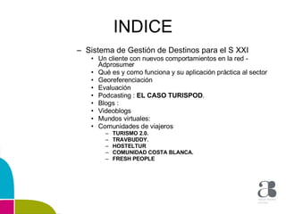 INDICE Sistema de Gestión de Destinos para el S XXI  Un cliente con nuevos comportamientos en la red - Adprosumer  Qué es y como funciona y su aplicación práctica al sector  Georeferenciación  Evaluación  Podcasting :  EL CASO TURISPOD . Blogs :  Videoblogs  Mundos virtuales:  Comunidades de viajeros TURISMO 2.0. TRAVBUDDY. HOSTELTUR COMUNIDAD COSTA BLANCA. FRESH PEOPLE  