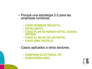 Porqué una estrategia 2.0 para las empresas turísticas. CASO DOMMUS SELECTA. HOTELDIPITY. CASO PLAN 48 HORAS HOTEL AUDAX. ARTIEM CASO EL BLOG DE UN HOTEL. CASO AMIC HOTELS. Casos aplicados a otros sectores. CAMPAÑA ELECTORAL PP. EUROVISIÓN 2008. 