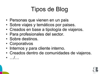 Tipos de Blog Personas que vienen en un pais Sobre viajes y temáticos por paises. Creados en base a tipología de viajeros. Para profesionales del sector. Sobre destinos. Corporativos Internos y para cliente interno. Creados dentro de comunidades de viajeros. … /… 