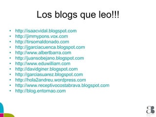 Los blogs que leo!!! http :// isaacvidal.blogspot.com http :// jimmypons.vox.com http :// tirsomaldonado.com http :// jgarciacuenca.blogspot.com http :// www.albertbarra.com http :// juansobejano.blogspot.com http :// www.eduwilliam.com http :// davidginer.blogspot.com http :// garciasuarez.blogspot.com http ://hola2andreu. wordpress.com http :// www.receptivocostabrava.blogspot.com http :// blog.entornao.com 
