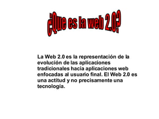 ¿Que es la web 2.0? La Web 2.0 es la representación de la evolución de las aplicaciones tradicionales hacia aplicaciones web enfocadas al usuario final. El Web 2.0 es una actitud y no precisamente una tecnología. 