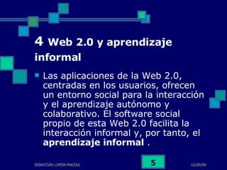4  Web 2.0 y aprendizaje informal   Las aplicaciones de la Web 2.0, centradas en los usuarios, ofrecen un entorno social para la interacción y el aprendizaje autónomo y colaborativo. El software social propio de esta Web 2.0 facilita la interacción informal y, por tanto, el  aprendizaje informal  .  