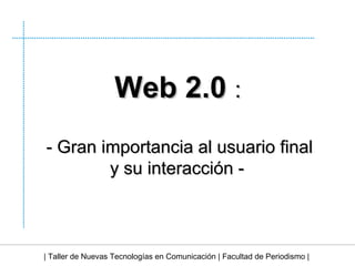 | Taller de Nuevas Tecnologías en Comunicación | Facultad de Periodismo | Web 2.0  : - Gran importancia al usuario final y su interacción - 