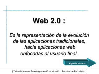 | Taller de Nuevas Tecnologías en Comunicación | Facultad de Periodismo | Web 2.0 :   Es la representación de la evolución  de las aplicaciones tradicionales,  hacia aplicaciones web enfocadas al usuario final.   Algo de historia … 