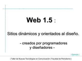 | Taller de Nuevas Tecnologías en Comunicación | Facultad de Periodismo | Web 1.5  : Sitios dinámicos y orientados al diseño. - creados por programadores  y diseñadores -  |  Ejemplo  | 