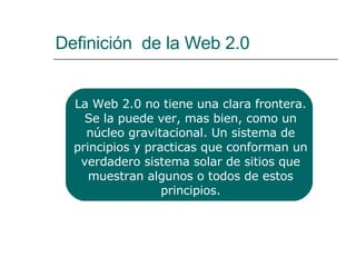 Definición  de la Web 2.0 La Web 2.0 no tiene una clara frontera. Se la puede ver, mas bien, como un núcleo gravitacional. Un sistema de principios y practicas que conforman un verdadero sistema solar de sitios que muestran algunos o todos de estos principios. 