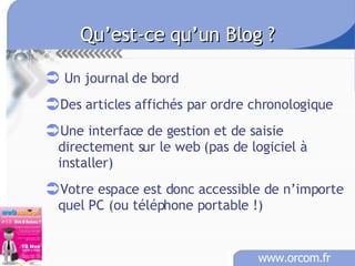 Qu’est-ce qu’un Blog ?   Un journal de bord Des articles affichés par ordre chronologique Une interface de gestion et de saisie directement sur le web (pas de logiciel à installer) Votre espace est donc accessible de n’importe quel PC (ou téléphone portable !) 