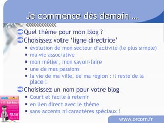 Je commence dès demain …   Quel thème pour mon blog ? Choisissez votre ‘ligne directrice’ évolution de mon secteur d’activité (le plus simple) ma vie associative mon métier, mon savoir-faire une de mes passions la vie de ma ville, de ma région : il reste de la place ! Choisissez un nom pour votre blog Court et facile à retenir en lien direct avec le thème sans accents ni caractères spéciaux !   