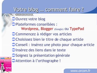 Votre blog … comment faire ?   Ouvrez votre blog Plateformes conseillées :  Wordpress ,  Blogger   (Google)  ou  TypePad Commencez à rédiger vos articles  Choisissez bien le titre de chaque article  Conseil : insérez une photo pour chaque article Insérez des liens dans le texte Soignez la présentation générale Attention à l’orthographe ! 
