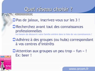 Quel réseau choisir ? Pas de jaloux, inscrivez-vous sur les 3 ! Recherchez avant tout des connaissances professionnelles nul besoin de découvrir votre famille entière dans la liste de vos connaissances ! Adhérez à des groupes (ou hubs) correspondant à vos centres d’intérêts Attention aux groupes un peu trop « fun » !   Ex: beer ! 