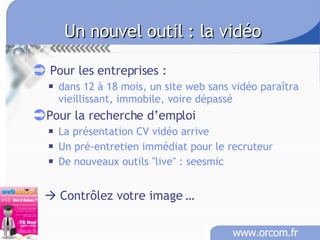Un nouvel outil : la vidéo Pour les entreprises :  dans 12 à 18 mois, un site web sans vidéo paraîtra vieillissant, immobile, voire dépassé Pour la recherche d’emploi La présentation CV vidéo arrive Un pré-entretien immédiat pour le recruteur De nouveaux outils "live" : seesmic    Contrôlez votre image … 