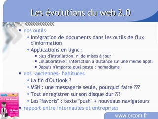 Les évolutions du web 2.0 nos outils Intégration de documents dans les outils de flux d'information Applications en ligne :  plus d'installation, ni de mises à jour Collaborative : interaction à distance sur une même appli Depuis n'importe quel poste : nomadisme nos –anciennes- habitudes La fin d'Outlook ?  MSN : une messagerie seule, pourquoi faire ??? Tout enregistrer sur son disque dur ??? Les "favoris" : texte "push" + nouveaux navigateurs rapport entre internautes et entreprises 