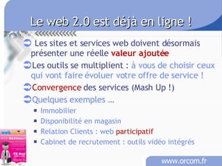 Le web 2.0 est déjà en ligne ! Les sites et services web doivent désormais présenter une réelle  valeur ajoutée Les outils se multiplient :  à vous de choisir ceux qui vont faire évoluer votre offre de service ! Convergence  des services (Mash Up !) Quelques exemples … Imm obilier Disponibilité en magasin Relation Clients : web  participatif Cabinet de recrutement : outils vidéo intégrés 