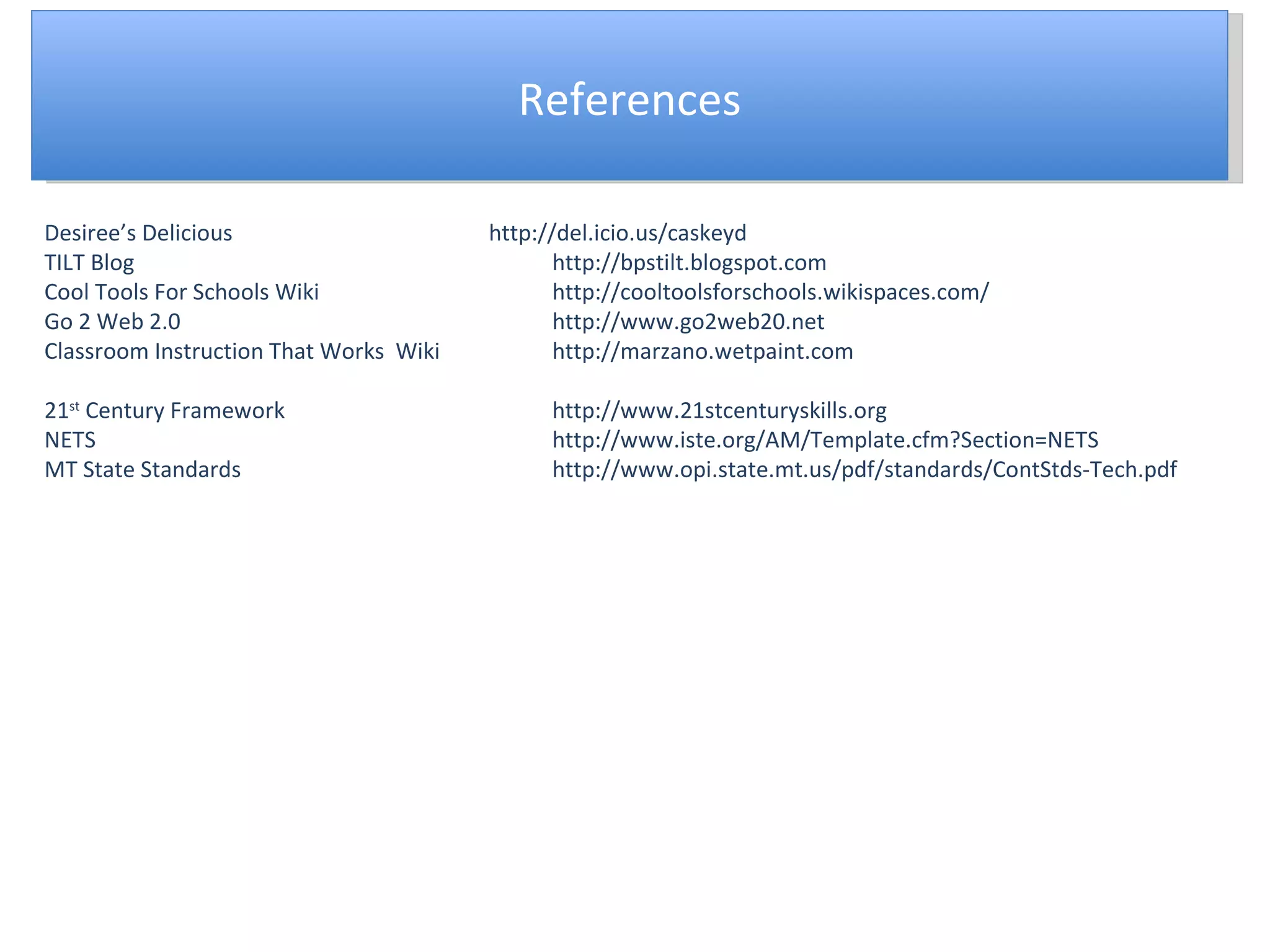 References Desiree’s Delicious http://del.icio.us/caskeyd TILT Blog http://bpstilt.blogspot.com Cool Tools For Schools Wiki http://cooltoolsforschools.wikispaces.com/ Go 2 Web 2.0 http://www.go2web20.net Classroom Instruction That Works  Wiki http://marzano.wetpaint.com 21 st  Century Framework http://www.21stcenturyskills.org NETS http://www.iste.org/AM/Template.cfm?Section=NETS MT State Standards http://www.opi.state.mt.us/pdf/standards/ContStds-Tech.pdf 