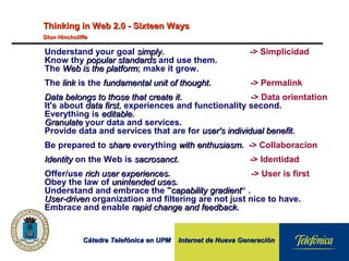 Cátedra Telefónica en UPM Internet de Nueva GeneraciónCátedra Telefónica en UPM Internet de Nueva Generación
Understand your goal simplysimply. -> Simplicidad
Know thy popular standardspopular standards and use them.
The Web is the platformWeb is the platform; make it grow.
The linklink is the fundamental unit of thoughtfundamental unit of thought. -> Permalink
Data belongs to those that create itData belongs to those that create it. -> Data orientation
It's about data firstdata first, experiences and functionality second.
Everything is editableeditable.
GranulateGranulate your data and services.
Provide data and services that are for user's individual benefituser's individual benefit.
Be prepared to shareshare everything with enthusiasmwith enthusiasm. -> Collaboracion
IdentityIdentity on the Web is sacrosanctsacrosanct. -> Identidad
Offer/use rich user experiencesrich user experiences. -> User is first
Obey the law of unintended usesunintended uses.
Understand and embrace the "capability gradientcapability gradient“ .
User-drivenUser-driven organization and filtering are not just nice to have.
Embrace and enable rapid change and feedbackrapid change and feedback.
Thinking in Web 2.0 - Sixteen WaysThinking in Web 2.0 - Sixteen Ways
Dion HinchcliffeDion Hinchcliffe
 