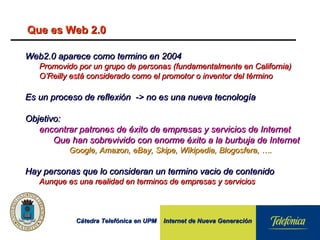 Cátedra Telefónica en UPM Internet de Nueva GeneraciónCátedra Telefónica en UPM Internet de Nueva Generación
Que es Web 2.0Que es Web 2.0
Web2.0 aparece como termino en 2004Web2.0 aparece como termino en 2004
Promovido por un grupo de personas (fundamentalmente en California)Promovido por un grupo de personas (fundamentalmente en California)
O’Reilly está considerado como el promotor o inventor del términoO’Reilly está considerado como el promotor o inventor del término
Es un proceso de reflexión -> no es una nueva tecnologíaEs un proceso de reflexión -> no es una nueva tecnología
Objetivo:Objetivo:
encontrar patrones de éxito de empresas y servicios de Internetencontrar patrones de éxito de empresas y servicios de Internet
Que han sobrevivido con enorme éxito a la burbuja de InternetQue han sobrevivido con enorme éxito a la burbuja de Internet
Google, Amazon, eBay, Skipe, Wikipedia, Blogosfera, ….Google, Amazon, eBay, Skipe, Wikipedia, Blogosfera, ….
Hay personas que lo consideran un termino vacio de contenidoHay personas que lo consideran un termino vacio de contenido
Aunque es una realidad en terminos de empresas y serviciosAunque es una realidad en terminos de empresas y servicios
 