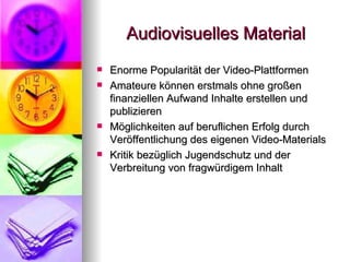 Audiovisuelles Material Enorme Popularität der Video-Plattformen Amateure können erstmals ohne großen finanziellen Aufwand Inhalte erstellen und publizieren Möglichkeiten auf beruflichen Erfolg durch Veröffentlichung des eigenen Video-Materials Kritik bezüglich Jugendschutz und der Verbreitung von fragwürdigem Inhalt 