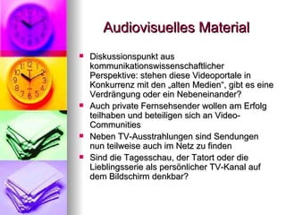 Audiovisuelles Material Diskussionspunkt aus kommunikationswissenschaftlicher Perspektive: stehen diese Videoportale in Konkurrenz mit den „alten Medien“, gibt es eine Verdrängung oder ein Nebeneinander? Auch private Fernsehsender wollen am Erfolg teilhaben und beteiligen sich an Video-Communities Neben TV-Ausstrahlungen sind Sendungen nun teilweise auch im Netz zu finden Sind die Tagesschau, der Tatort oder die Lieblingsserie als persönlicher TV-Kanal auf dem Bildschirm denkbar? 