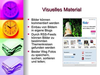Visuelles Material Bilder können kommentiert werden Einbau von Bildern in eigene Blogs Durch RSS-Feeds können Bilder zu bestimmten Themenkreisen gefunden werden Bester Weg Fotos zu speichern, suchen, sortieren und teilen;  