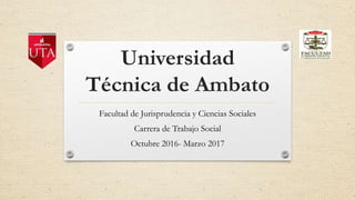 Universidad
Técnica de Ambato
Facultad de Jurisprudencia y Ciencias Sociales
Carrera de Trabajo Social
Octubre 2016- Marzo 2017
 