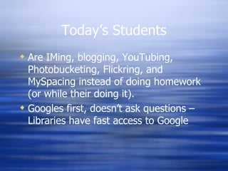 Today’s Students Are IMing, blogging, YouTubing, Photobucketing, Flickring, and MySpacing instead of doing homework (or while their doing it). Googles first, doesn’t ask questions – Libraries have fast access to Google 