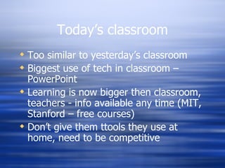 Today’s classroom Too similar to yesterday’s classroom Biggest use of tech in classroom – PowerPoint Learning is now bigger then classroom, teachers - info available any time (MIT, Stanford – free courses) Don’t give them ttools they use at home, need to be competitive 
