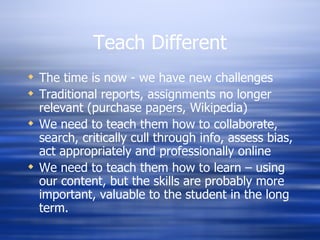 Teach Different The time is now - we have new challenges Traditional reports, assignments no longer relevant (purchase papers, Wikipedia) We need to teach them how to collaborate, search, critically cull through info, assess bias, act appropriately and professionally online We need to teach them how to learn – using our content, but the skills are probably more important, valuable to the student in the long term. 