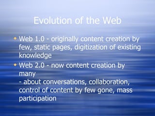 Evolution of the Web Web 1.0 - originally content creation by few, static pages, digitization of existing knowledge Web 2.0 - now content creation by many - about conversations, collaboration, control of content by few gone, mass participation 