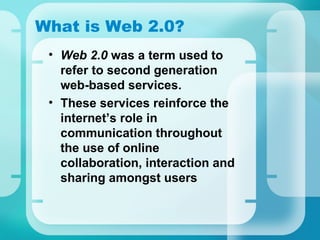 What is Web 2.0? Web 2.0  was a term used to refer to second generation web-based services. These services reinforce the internet’s role in communication throughout the use of online collaboration, interaction and sharing amongst users 