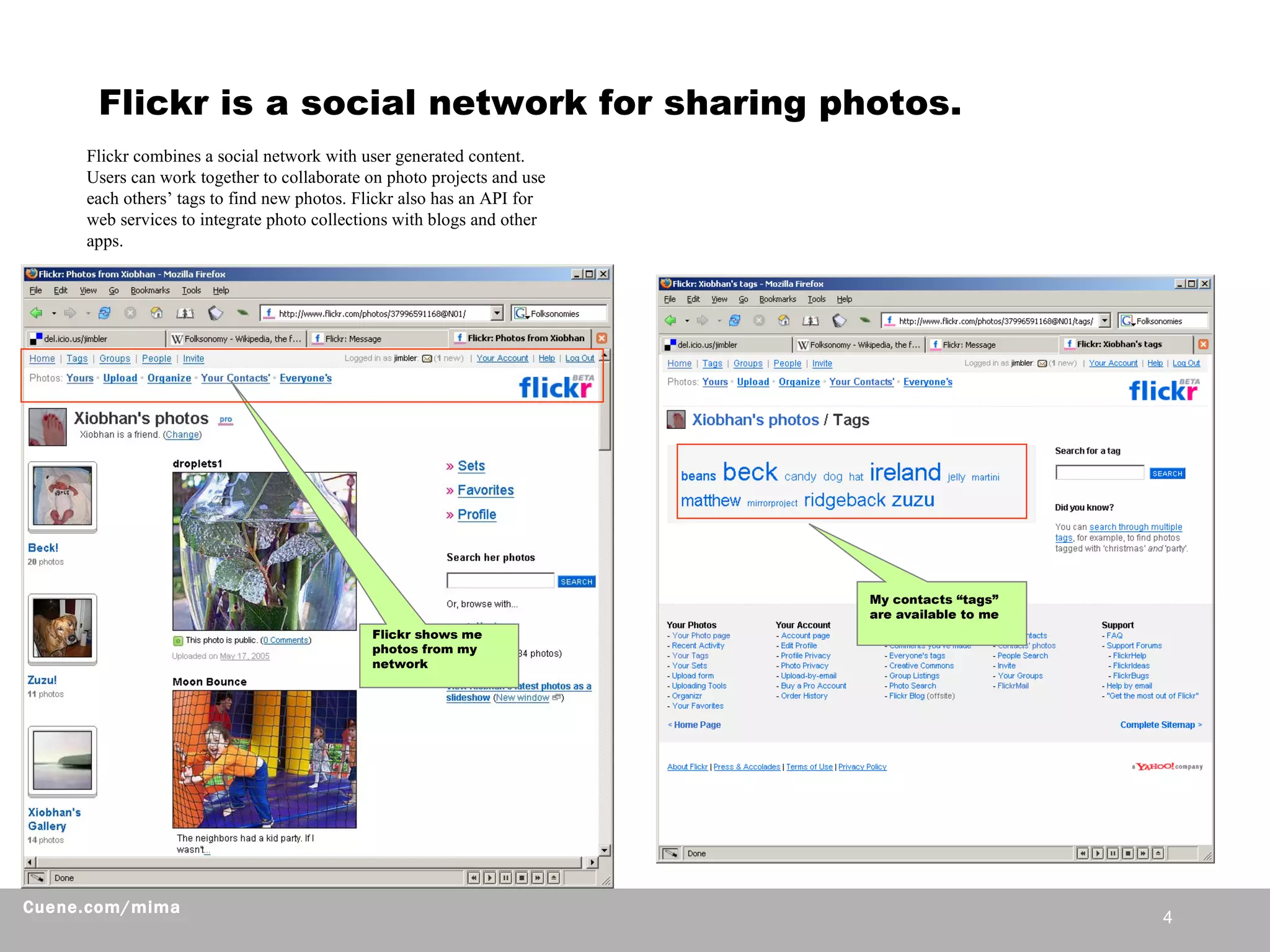 Flickr is a social network for sharing photos.  Flickr shows me photos from my network My contacts “tags” are available to me Flickr combines a social network with user generated content. Users can work together to collaborate on photo projects and use each others’ tags to find new photos. Flickr also has an API for web services to integrate photo collections with blogs and other apps.  
