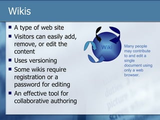 Wikis A type of web site  Visitors can easily add, remove, or edit the content Uses versioning Some wikis require registration or a password for editing An effective tool for collaborative authoring Wiki Many people may contribute to and edit a single document using only a web browser. 
