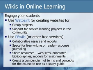 Engage your students Use  Wetpaint  for creating websites for Group projects Support for service learning projects in the community Use  PBwiki  (or other free services) Collaborative essays and reports Space for free writing or reader-response journaling  Share resources – web sites, annotated bibliographies, models for assignments Create a compendium of terms and concepts for the course to use as a study guide Wikis in Online Learning 