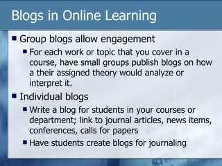 Blogs in Online Learning Group blogs allow engagement For each work or topic that you cover in a course, have small groups publish blogs on how a their assigned theory would analyze or interpret it. Individual blogs Write a blog for students in your courses or department; link to journal articles, news items, conferences, calls for papers Have students create blogs for journaling 
